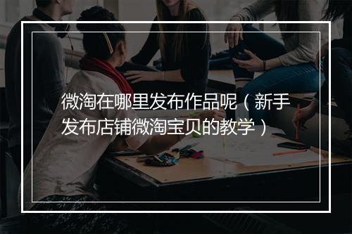 微淘在哪里发布作品呢（新手发布店铺微淘宝贝的教学）