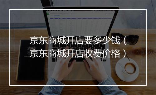 京东商城开店要多少钱（京东商城开店收费价格）