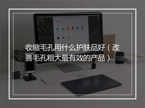 收缩毛孔用什么护肤品好（改善毛孔粗大最有效的产品）