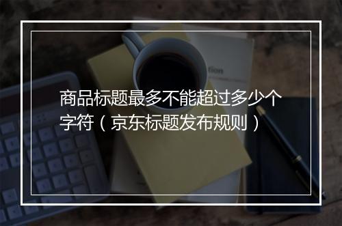 商品标题最多不能超过多少个字符（京东标题发布规则）