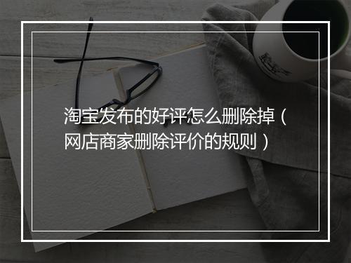 淘宝发布的好评怎么删除掉（网店商家删除评价的规则）