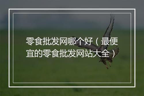 零食批发网哪个好（最便宜的零食批发网站大全）