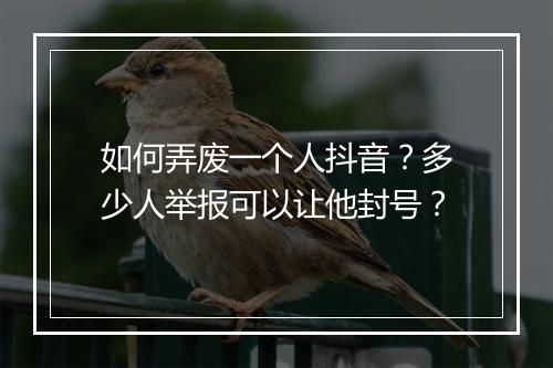 如何弄废一个人抖音？多少人举报可以让他封号？
