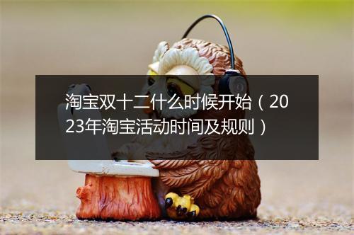 淘宝双十二什么时候开始（2023年淘宝活动时间及规则）