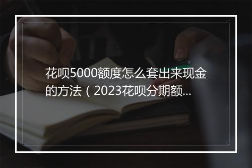 花呗5000额度怎么套出来现金的方法（2023花呗分期额度刷出来最新方法）