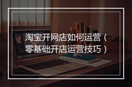 淘宝开网店如何运营（零基础开店运营技巧）