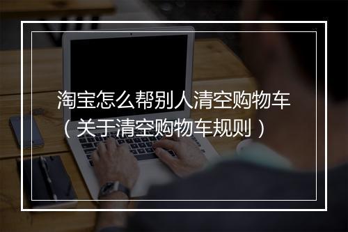 淘宝怎么帮别人清空购物车（关于清空购物车规则）