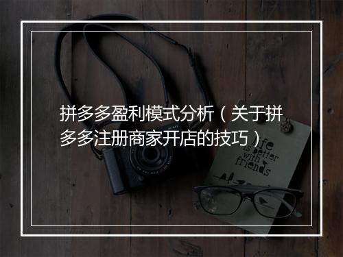 拼多多盈利模式分析（关于拼多多注册商家开店的技巧）