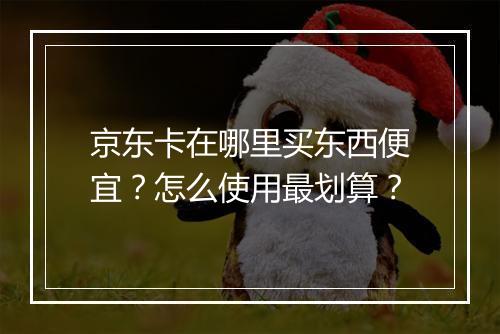 京东卡在哪里买东西便宜？怎么使用最划算？