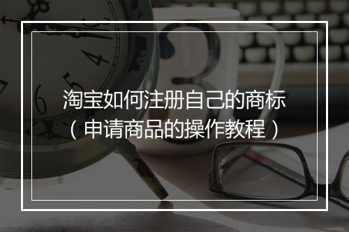 淘宝如何注册自己的商标（申请商品的操作教程）