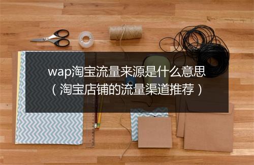wap淘宝流量来源是什么意思（淘宝店铺的流量渠道推荐）