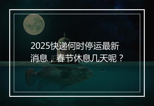 2025快递何时停运最新消息，春节休息几天呢？