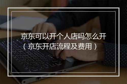 京东可以开个人店吗怎么开（京东开店流程及费用）