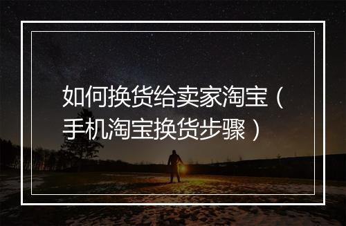如何换货给卖家淘宝（手机淘宝换货步骤）