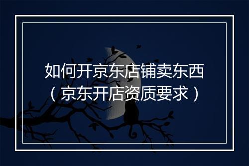 如何开京东店铺卖东西（京东开店资质要求）