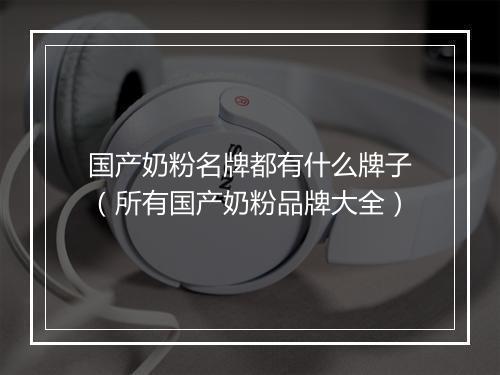 国产奶粉名牌都有什么牌子（所有国产奶粉品牌大全）
