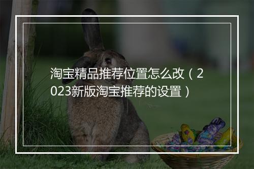 淘宝精品推荐位置怎么改（2023新版淘宝推荐的设置）
