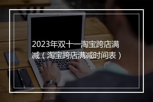 2023年双十一淘宝跨店满减（淘宝跨店满减时间表）