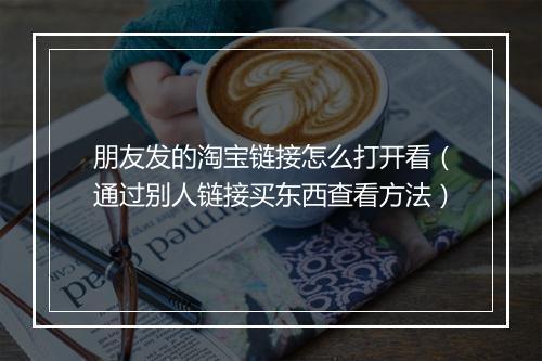 朋友发的淘宝链接怎么打开看（通过别人链接买东西查看方法）