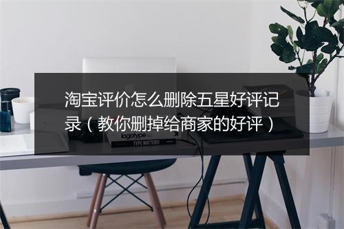 淘宝评价怎么删除五星好评记录（教你删掉给商家的好评）