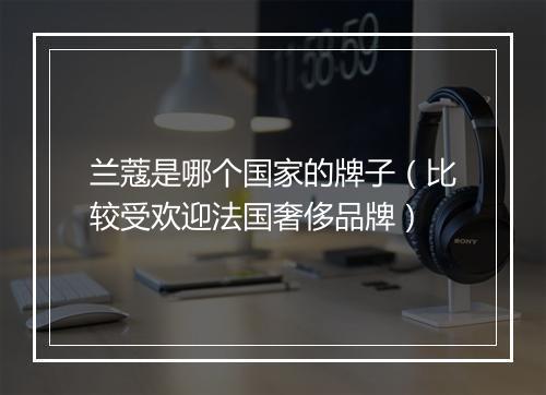 兰蔻是哪个国家的牌子（比较受欢迎法国奢侈品牌）