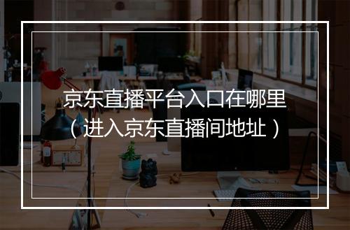京东直播平台入口在哪里（进入京东直播间地址）