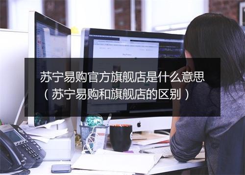 苏宁易购官方旗舰店是什么意思（苏宁易购和旗舰店的区别）