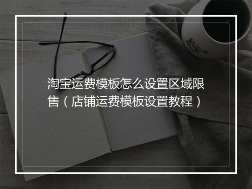 淘宝运费模板怎么设置区域限售（店铺运费模板设置教程）
