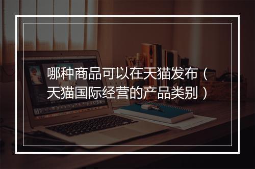 哪种商品可以在天猫发布（天猫国际经营的产品类别）