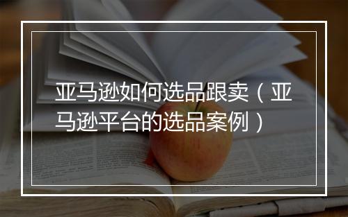 亚马逊如何选品跟卖（亚马逊平台的选品案例）