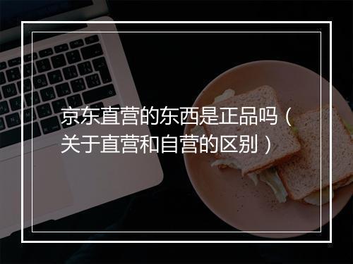 京东直营的东西是正品吗（关于直营和自营的区别）