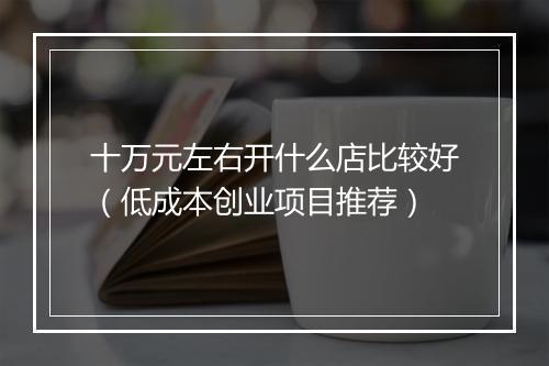 十万元左右开什么店比较好（低成本创业项目推荐）