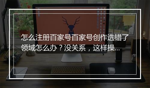 怎么注册百家号百家号创作选错了领域怎么办？没关系，这样操作依然可以