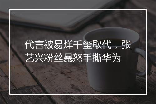代言被易烊千玺取代，张艺兴粉丝暴怒手撕华为