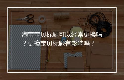 淘宝宝贝标题可以经常更换吗？更换宝贝标题有影响吗？