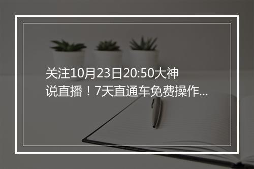 关注10月23日20:50大神说直播！7天直通车免费操作等你来