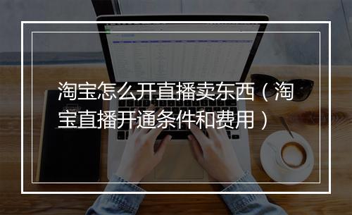 淘宝怎么开直播卖东西（淘宝直播开通条件和费用）