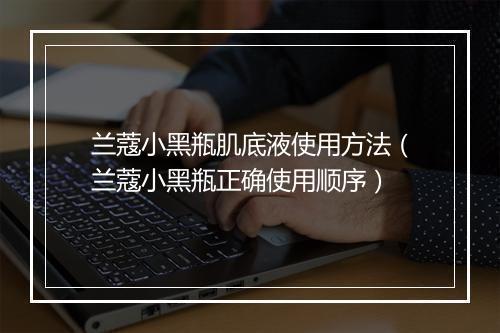 兰蔻小黑瓶肌底液使用方法（兰蔻小黑瓶正确使用顺序）