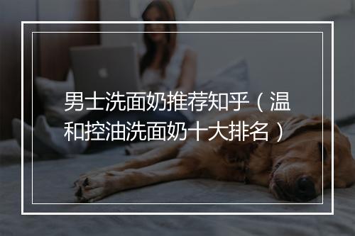男士洗面奶推荐知乎（温和控油洗面奶十大排名）