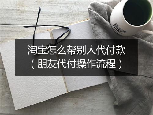 淘宝怎么帮别人代付款（朋友代付操作流程）