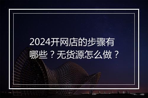 2024开网店的步骤有哪些？无货源怎么做？