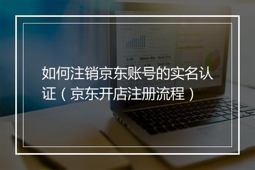 如何注销京东账号的实名认证（京东开店注册流程）