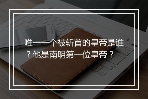 唯一一个被斩首的皇帝是谁？他是南明第一位皇帝？