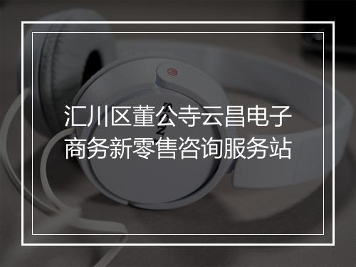 汇川区董公寺云昌电子商务新零售咨询服务站