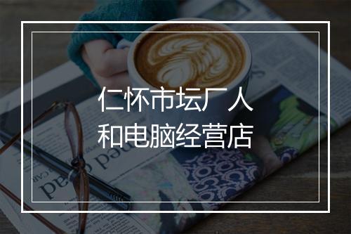 仁怀市坛厂人和电脑经营店