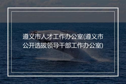 遵义市人才工作办公室(遵义市公开选拔领导干部工作办公室)