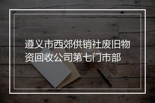 遵义市西郊供销社废旧物资回收公司第七门市部