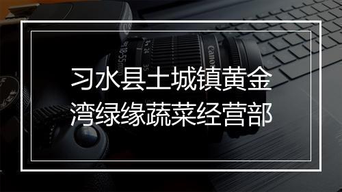习水县土城镇黄金湾绿缘蔬菜经营部