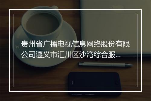 贵州省广播电视信息网络股份有限公司遵义市汇川区沙湾综合服务站