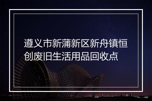 遵义市新蒲新区新舟镇恒创废旧生活用品回收点